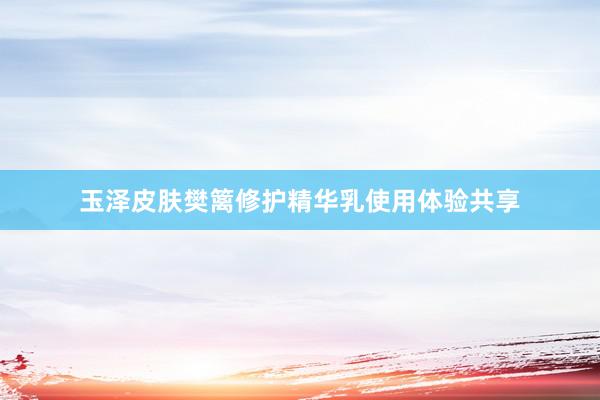 玉泽皮肤樊篱修护精华乳使用体验共享