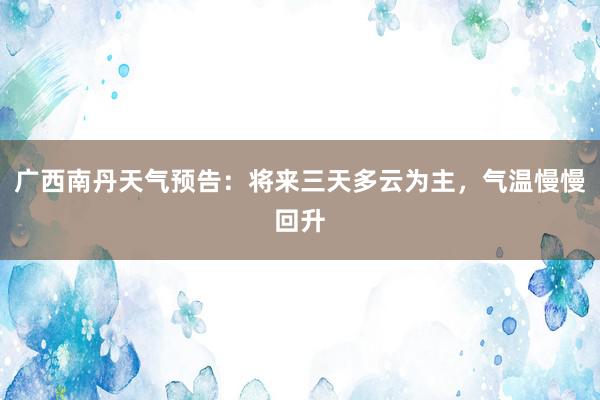广西南丹天气预告：将来三天多云为主，气温慢慢回升