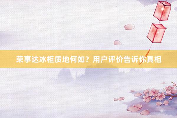 荣事达冰柜质地何如？用户评价告诉你真相